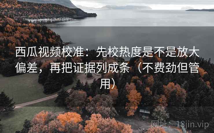 西瓜视频校准:先校热度是不是放大偏差,再把证据列成条(不费劲但管用) 西瓜视频校准:先校热度是不是放大偏差,再把证据列成条(不费劲但管用)