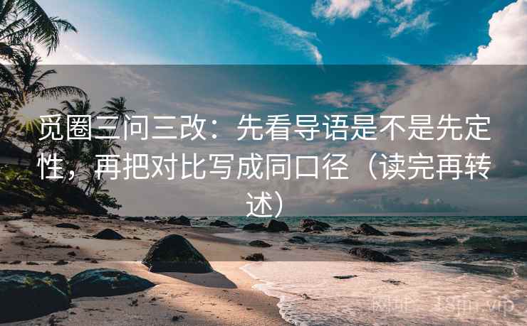 觅圈三问三改:先看导语是不是先定性,再把对比写成同口径(读完再转述) 觅圈三问三改:先看导语是不是先定性,再把对比写成同口径(读完再转述)