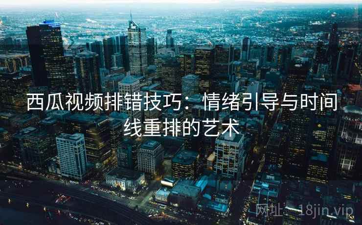 西瓜视频排错技巧：情绪引导与时间线重排的艺术