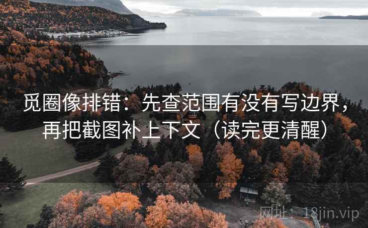 觅圈像排错：先查范围有没有写边界，再把截图补上下文（读完更清醒）