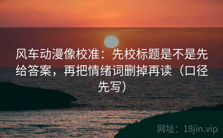 风车动漫像校准：先校标题是不是先给答案，再把情绪词删掉再读（口径先写）