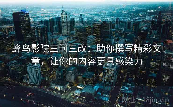 蜂鸟影院三问三改：助你撰写精彩文章，让你的内容更具感染力