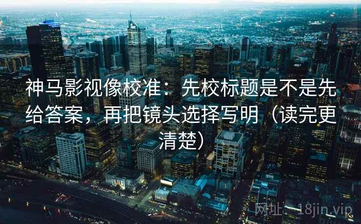 神马影视像校准:先校标题是不是先给答案,再把镜头选择写明(读完更清楚)