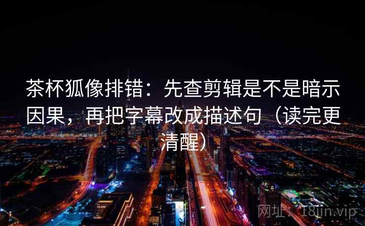 茶杯狐像排错：先查剪辑是不是暗示因果，再把字幕改成描述句（读完更清醒）