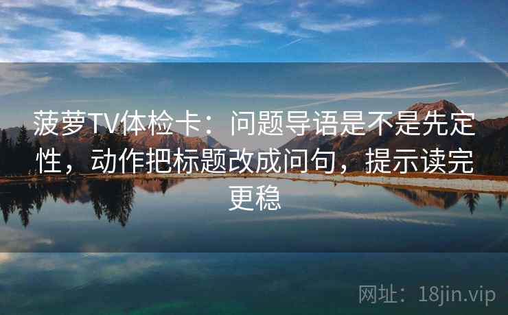 菠萝TV体检卡:问题导语是不是先定性,动作把标题改成问句,提示读完更稳 菠萝TV体检卡:问题导语是不是先定性,动作把标题改成问句,提示读完更稳