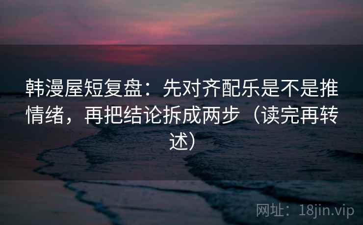 韩漫屋短复盘：先对齐配乐是不是推情绪，再把结论拆成两步（读完再转述）