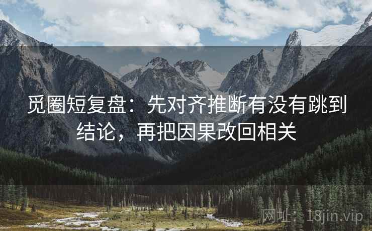 觅圈短复盘:先对齐推断有没有跳到结论,再把因果改回相关 觅圈短复盘:先对齐推断有没有跳到结论,再把因果改回相关