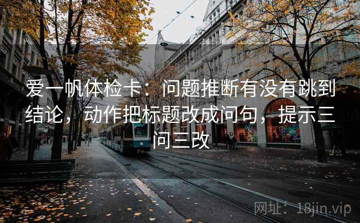 爱一帆体检卡:问题推断有没有跳到结论,动作把标题改成问句,提示三问三改 爱一帆体检卡:问题推断有没有跳到结论,动作把标题改成问句,提示三问三改