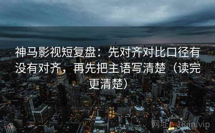 神马影视短复盘：先对齐对比口径有没有对齐，再先把主语写清楚（读完更清楚）