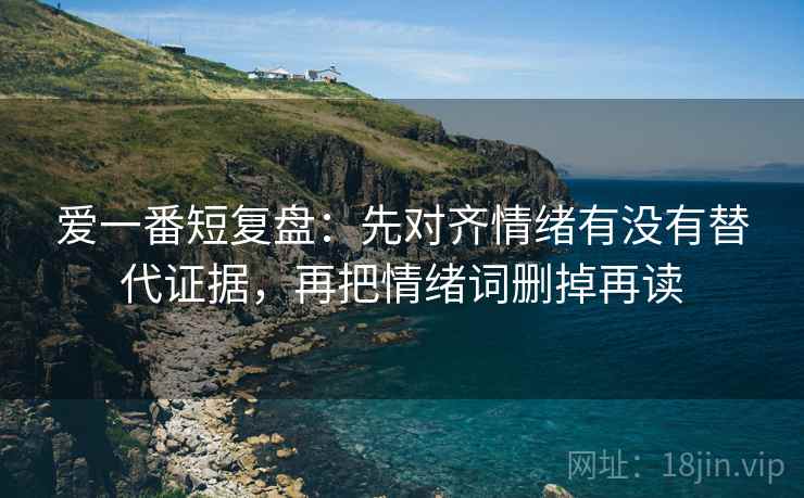爱一番短复盘:先对齐情绪有没有替代证据,再把情绪词删掉再读 爱一番短复盘:先对齐情绪有没有替代证据,再把情绪词删掉再读