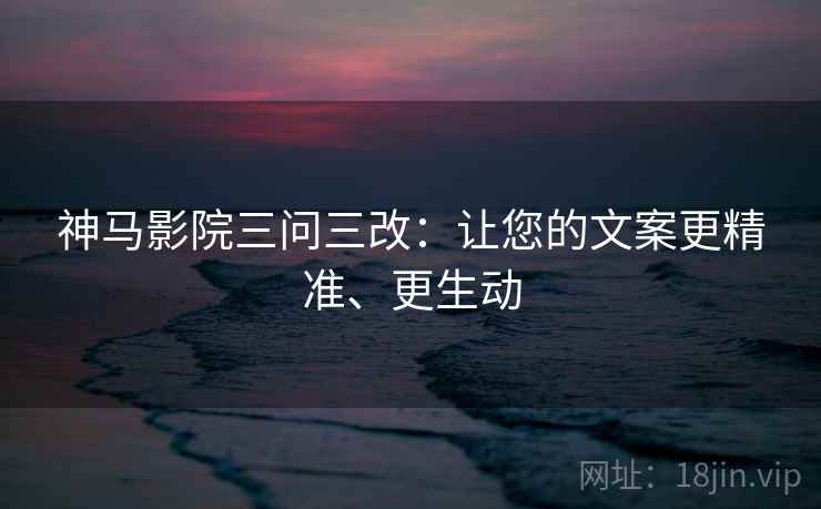 神马影院三问三改:让您的文案更精准、更生动 神马影院三问三改:让您的文案更精准、更生动