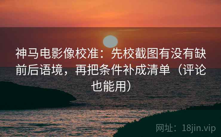 神马电影像校准：先校截图有没有缺前后语境，再把条件补成清单（评论也能用）