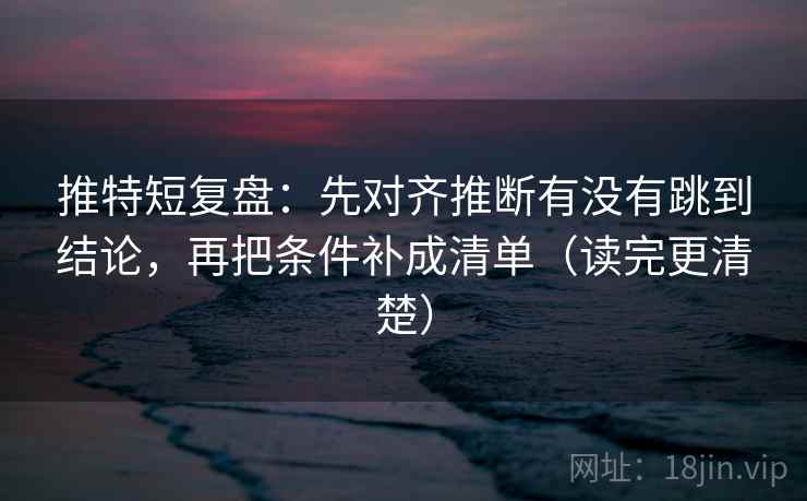推特短复盘：先对齐推断有没有跳到结论，再把条件补成清单（读完更清楚）