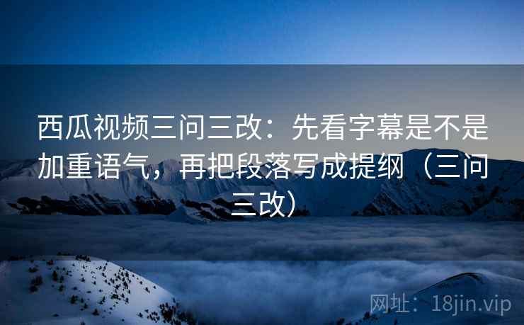 西瓜视频三问三改：先看字幕是不是加重语气，再把段落写成提纲（三问三改）