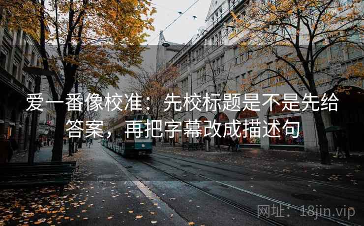 爱一番像校准:先校标题是不是先给答案,再把字幕改成描述句 爱一番像校准:先校标题是不是先给答案,再把字幕改成描述句
