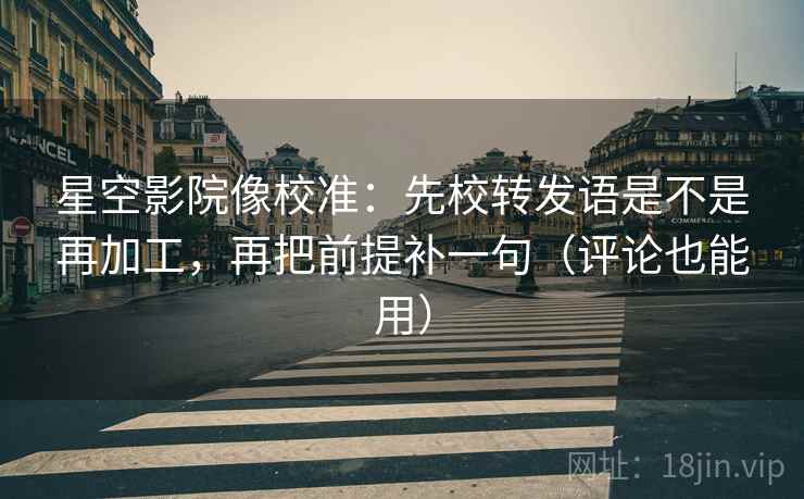 星空影院像校准:先校转发语是不是再加工,再把前提补一句(评论也能用)