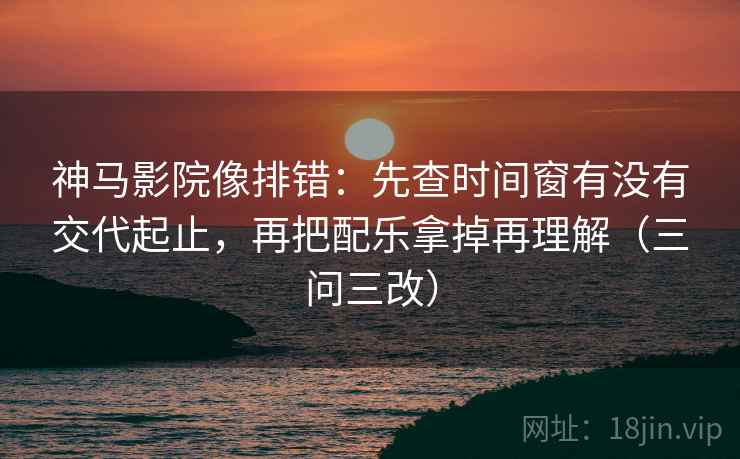 神马影院像排错:先查时间窗有没有交代起止,再把配乐拿掉再理解(三问三改)