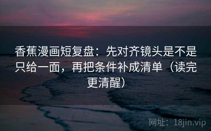 香蕉漫画短复盘：先对齐镜头是不是只给一面，再把条件补成清单（读完更清醒）