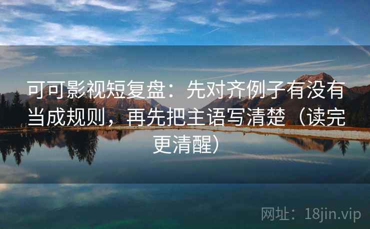 可可影视短复盘：先对齐例子有没有当成规则，再先把主语写清楚（读完更清醒）