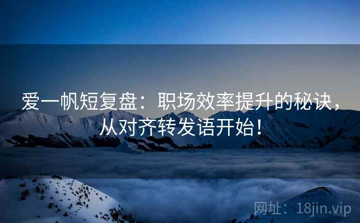 爱一帆短复盘：职场效率提升的秘诀，从对齐转发语开始！