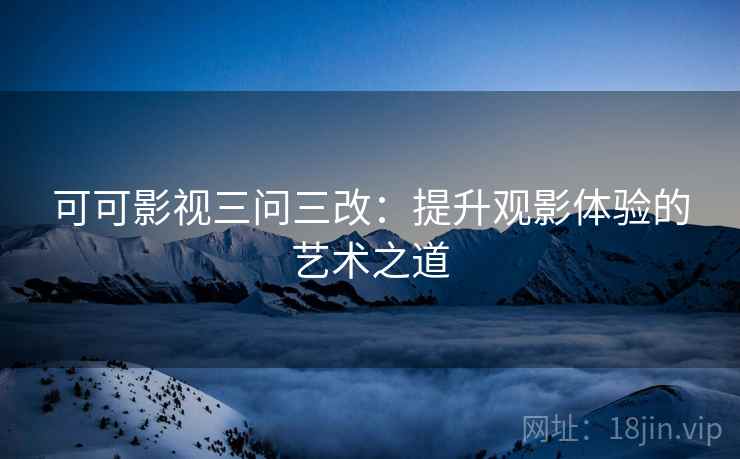 可可影视三问三改:提升观影体验的艺术之道 可可影视三问三改:提升观影体验的艺术之道