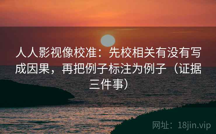 人人影视像校准:先校相关有没有写成因果,再把例子标注为例子(证据三件事)