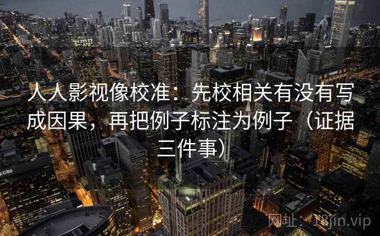人人影视像校准:先校相关有没有写成因果,再把例子标注为例子(证据三件事) 人人影视像校准:先校相关有没有写成因果,再把例子标注为例子(证据三件事)