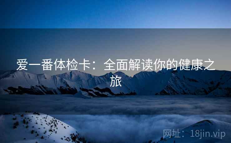 爱一番体检卡:全面解读你的健康之旅 爱一番体检卡:全面解读你的健康之旅