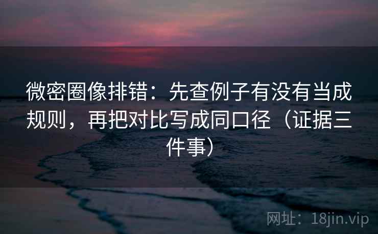 微密圈像排错:先查例子有没有当成规则,再把对比写成同口径(证据三件事)