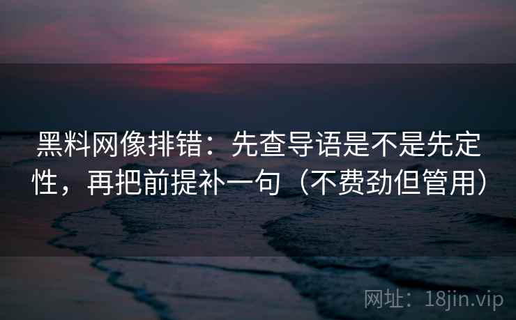 黑料网像排错:先查导语是不是先定性,再把前提补一句(不费劲但管用)
