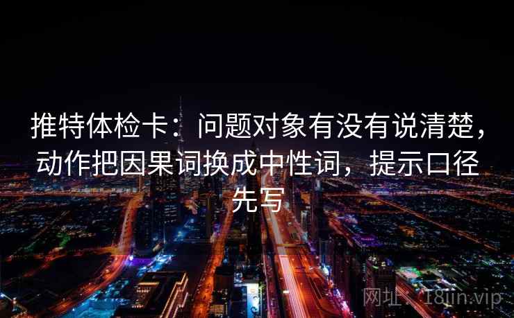 推特体检卡:问题对象有没有说清楚,动作把因果词换成中性词,提示口径先写 推特体检卡:问题对象有没有说清楚,动作把因果词换成中性词,提示口径先写
