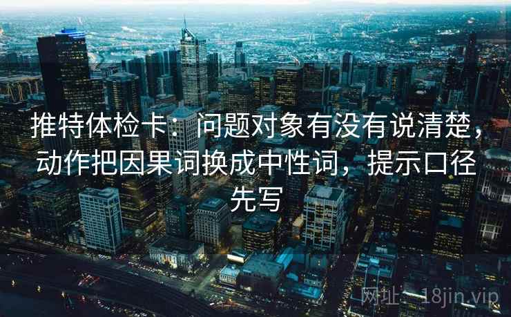 推特体检卡:问题对象有没有说清楚,动作把因果词换成中性词,提示口径先写