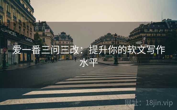 爱一番三问三改：提升你的软文写作水平
