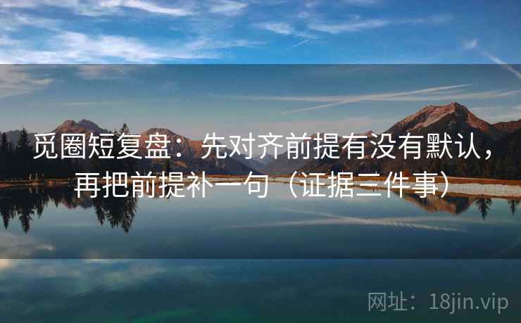 觅圈短复盘：先对齐前提有没有默认，再把前提补一句（证据三件事）