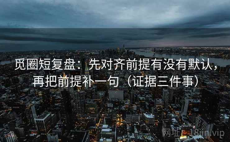 觅圈短复盘：先对齐前提有没有默认，再把前提补一句（证据三件事）