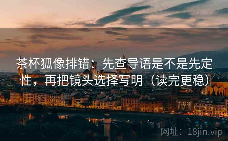 茶杯狐像排错：先查导语是不是先定性，再把镜头选择写明（读完更稳）