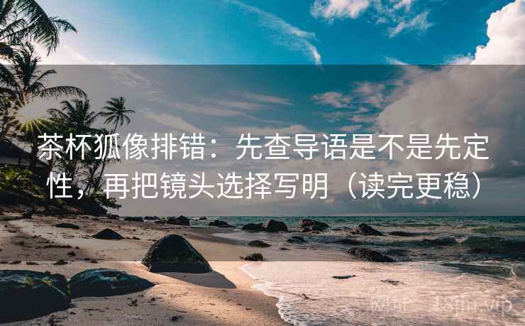 茶杯狐像排错：先查导语是不是先定性，再把镜头选择写明（读完更稳）