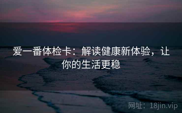 爱一番体检卡：解读健康新体验，让你的生活更稳