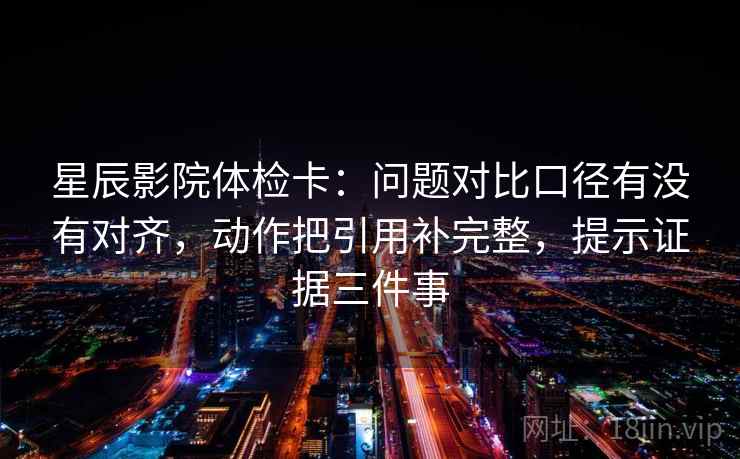 星辰影院体检卡：问题对比口径有没有对齐，动作把引用补完整，提示证据三件事