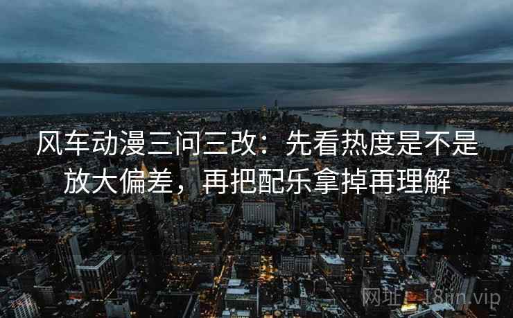 风车动漫三问三改：先看热度是不是放大偏差，再把配乐拿掉再理解