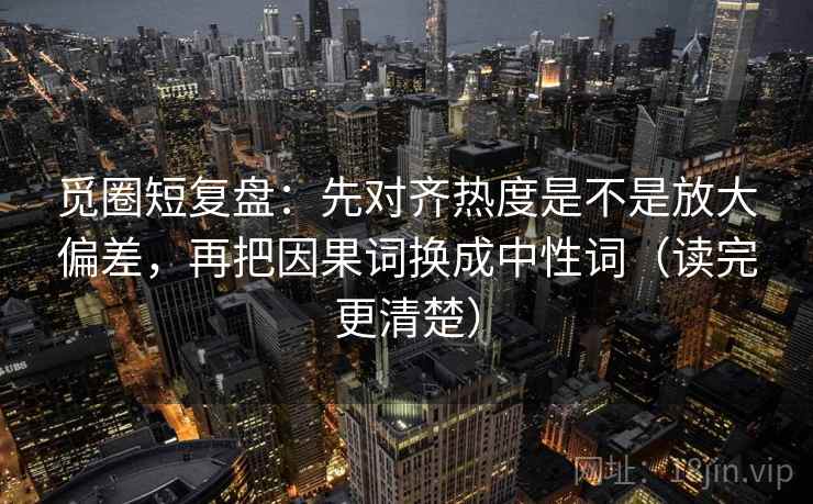 觅圈短复盘：先对齐热度是不是放大偏差，再把因果词换成中性词（读完更清楚）
