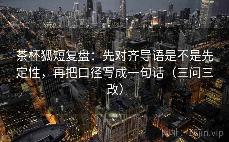 茶杯狐短复盘：先对齐导语是不是先定性，再把口径写成一句话（三问三改）