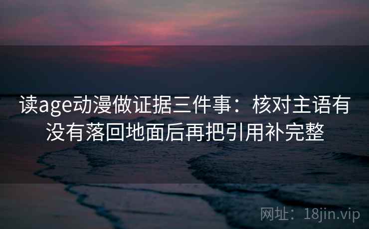 读age动漫做证据三件事：核对主语有没有落回地面后再把引用补完整