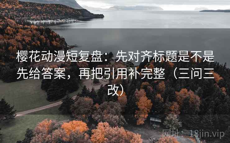 樱花动漫短复盘：先对齐标题是不是先给答案，再把引用补完整（三问三改）