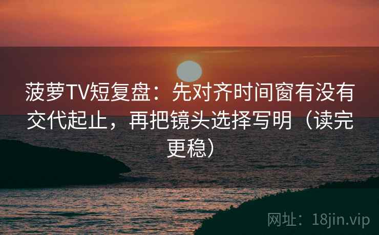 菠萝TV短复盘：先对齐时间窗有没有交代起止，再把镜头选择写明（读完更稳）