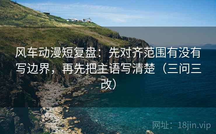 风车动漫短复盘：先对齐范围有没有写边界，再先把主语写清楚（三问三改）