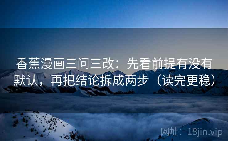 香蕉漫画三问三改：先看前提有没有默认，再把结论拆成两步（读完更稳）
