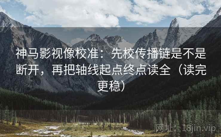 神马影视像校准：先校传播链是不是断开，再把轴线起点终点读全（读完更稳）