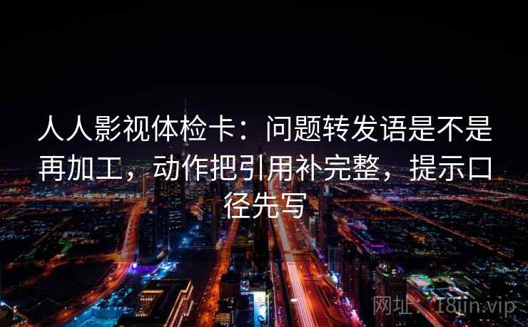 人人影视体检卡：问题转发语是不是再加工，动作把引用补完整，提示口径先写