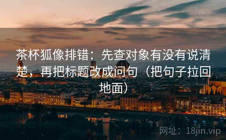 茶杯狐像排错：先查对象有没有说清楚，再把标题改成问句（把句子拉回地面）